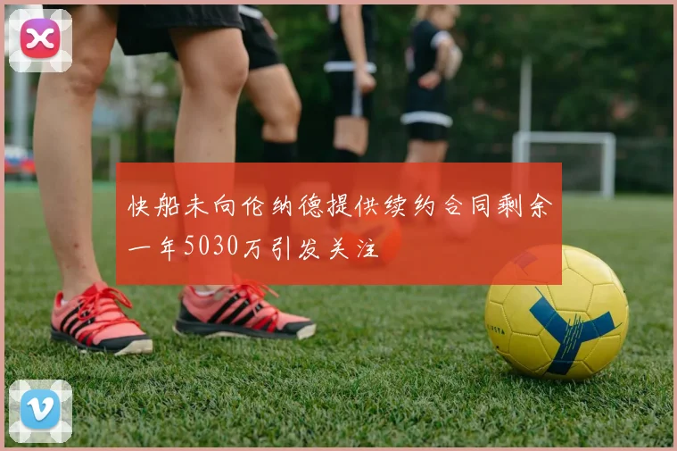 快船未向伦纳德提供续约合同剩余一年5030万引发关注