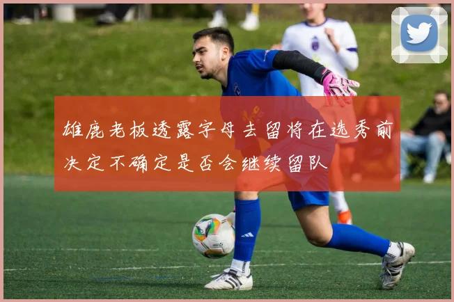 雄鹿老板透露字母去留将在选秀前决定不确定是否会继续留队