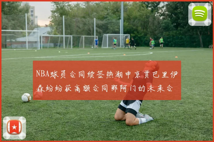 NBA球员合同续签热潮申京贾巴里伊森纷纷获高额合同那阿门的未来合同将如何定价