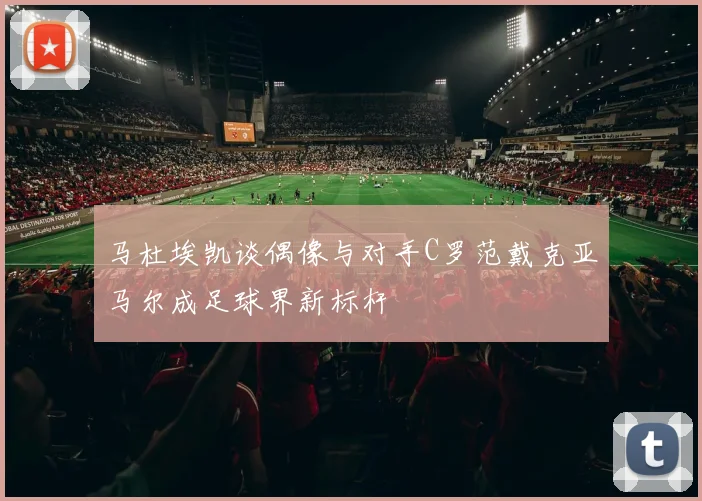 马杜埃凯谈偶像与对手C罗范戴克亚马尔成足球界新标杆