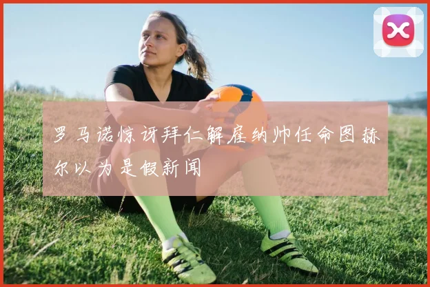 罗马诺惊讶拜仁解雇纳帅任命图赫尔以为是假新闻