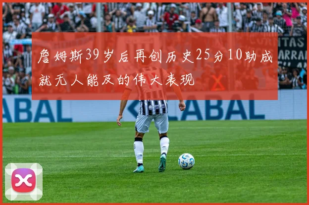 詹姆斯39岁后再创历史25分10助成就无人能及的伟大表现
