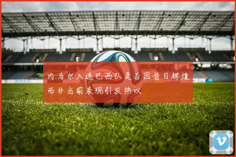 内马尔入选巴西队是否因昔日辉煌而非当前表现引发热议