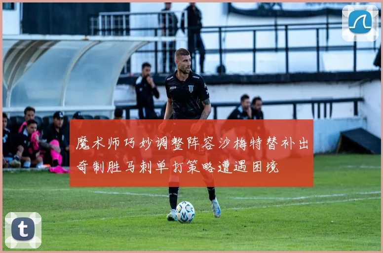 魔术师巧妙调整阵容沙梅特替补出奇制胜马刺单打策略遭遇困境
