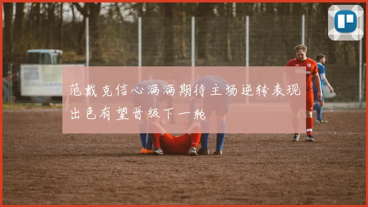 范戴克信心满满期待主场逆转表现出色有望晋级下一轮
