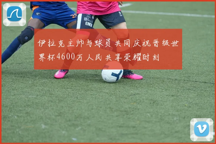 伊拉克主帅与球员共同庆祝晋级世界杯4600万人民共享荣耀时刻