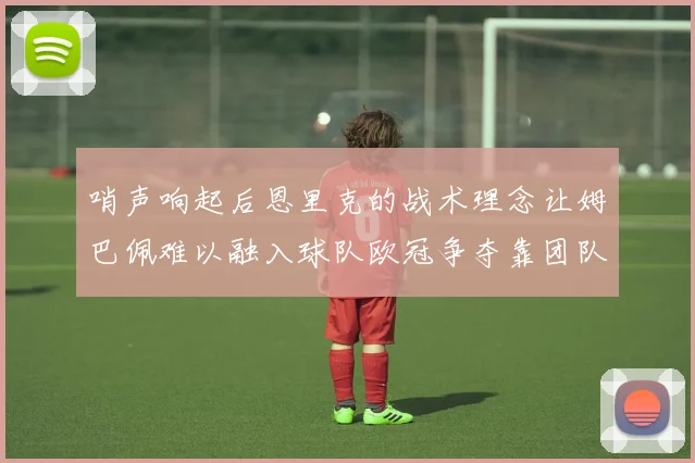 哨声响起后恩里克的战术理念让姆巴佩难以融入球队欧冠争夺靠团队配合与跑动