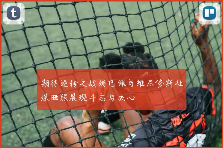 期待逆转之战姆巴佩与维尼修斯社媒晒照展现斗志与决心