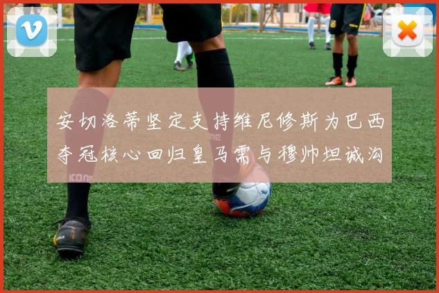 安切洛蒂坚定支持维尼修斯为巴西夺冠核心回归皇马需与穆帅坦诚沟通
