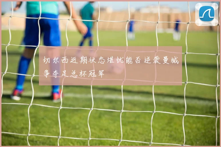 切尔西近期状态堪忧能否逆袭曼城争夺足总杯冠军