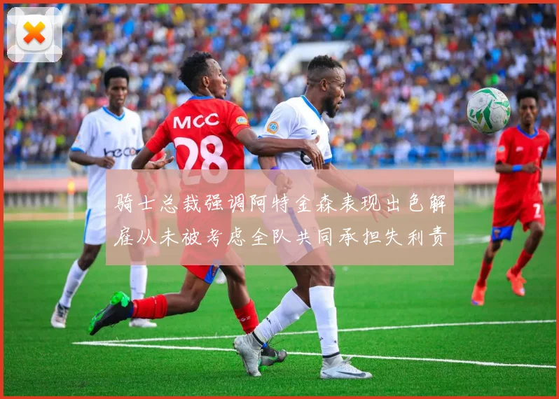 骑士总裁强调阿特金森表现出色解雇从未被考虑全队共同承担失利责任