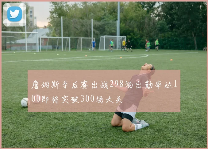 詹姆斯季后赛出战298场出勤率达100即将突破300场大关