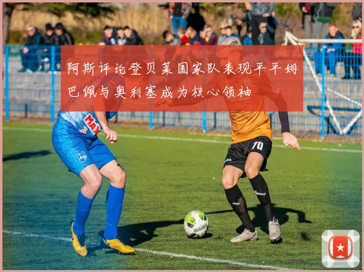 阿斯评论登贝莱国家队表现平平姆巴佩与奥利塞成为核心领袖