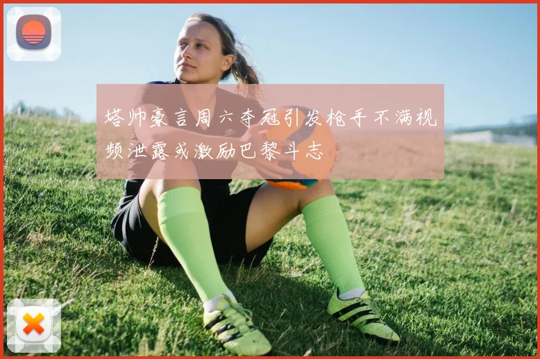 塔帅豪言周六夺冠引发枪手不满视频泄露或激励巴黎斗志