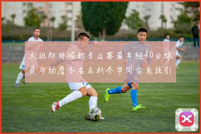 文班即将崛起季后赛最年轻40分球员与幼詹齐名东科乔华同台竞技引关注