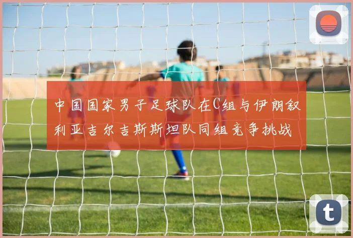 中国国家男子足球队在C组与伊朗叙利亚吉尔吉斯斯坦队同组竞争挑战赛程